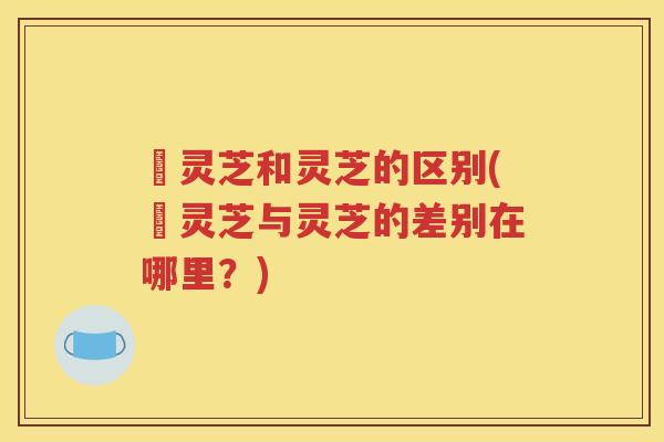 艼灵芝和灵芝的区别(艼灵芝与灵芝的差别在哪里？)