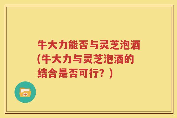 牛大力能否与灵芝泡酒(牛大力与灵芝泡酒的结合是否可行？)