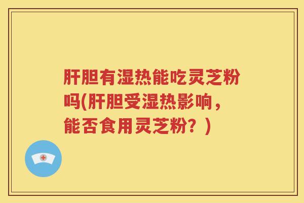 肝胆有湿热能吃灵芝粉吗(肝胆受湿热影响，能否食用灵芝粉？)