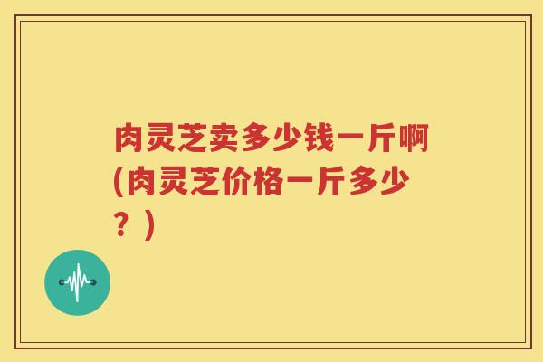 肉灵芝卖多少钱一斤啊(肉灵芝价格一斤多少？)