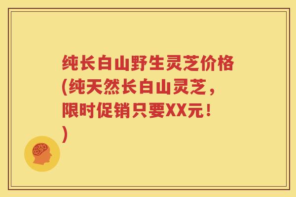 纯长白山野生灵芝价格(纯天然长白山灵芝，限时促销只要XX元！)
