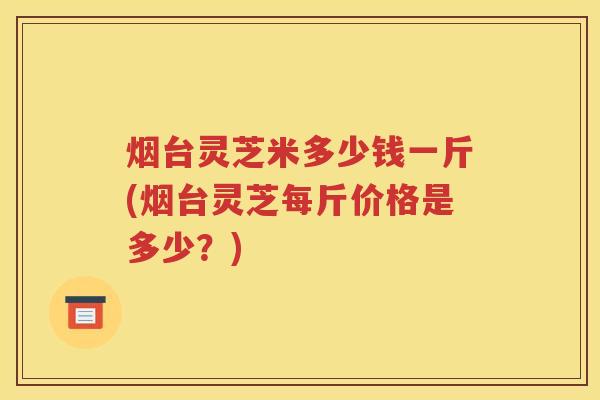 烟台灵芝米多少钱一斤(烟台灵芝每斤价格是多少？)