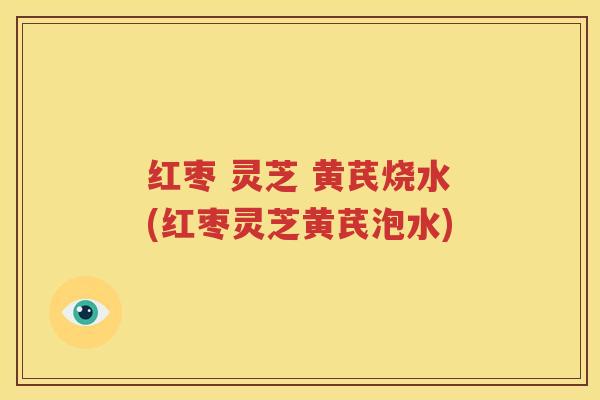 红枣 灵芝 黄芪烧水(红枣灵芝黄芪泡水)