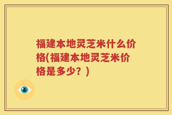 福建本地灵芝米什么价格(福建本地灵芝米价格是多少？)
