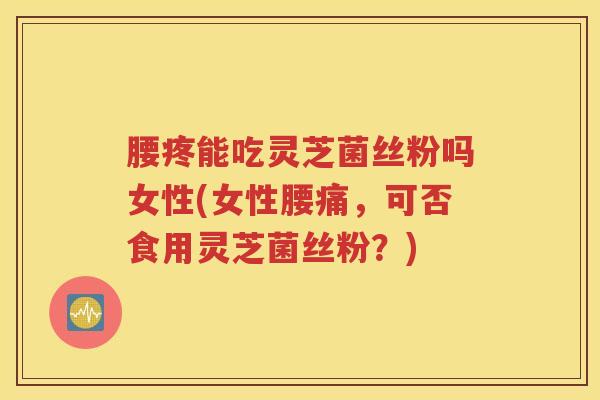 腰疼能吃灵芝菌丝粉吗女性(女性腰痛，可否食用灵芝菌丝粉？)