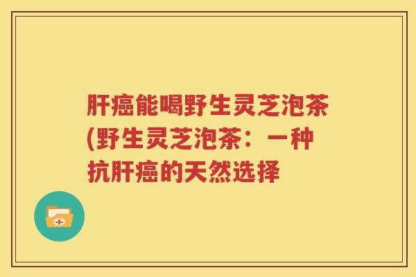 肝癌能喝野生灵芝泡茶(野生灵芝泡茶：一种抗肝癌的天然选择