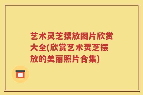 艺术灵芝摆放图片欣赏大全(欣赏艺术灵芝摆放的美丽照片合集)