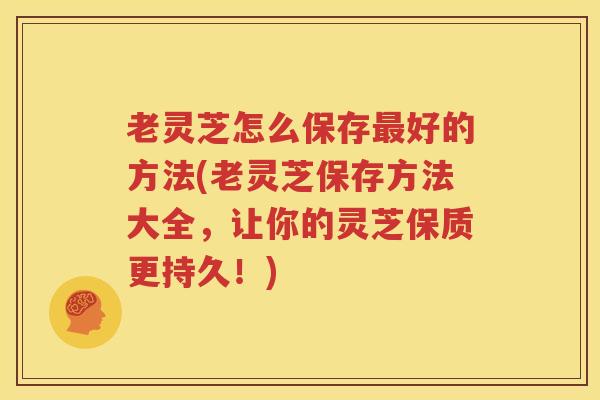 老灵芝怎么保存最好的方法(老灵芝保存方法大全，让你的灵芝保质更持久！)