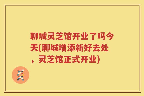 聊城灵芝馆开业了吗今天(聊城增添新好去处，灵芝馆正式开业)