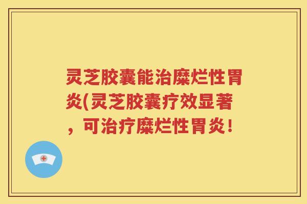 灵芝胶囊能治糜烂性胃炎(灵芝胶囊疗效显著，可治疗糜烂性胃炎！