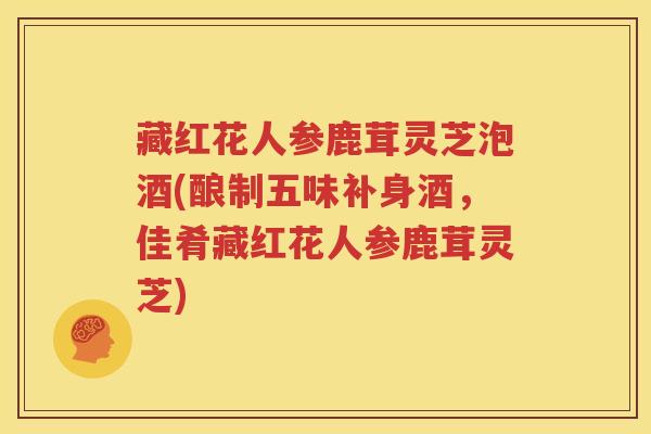 藏红花人参鹿茸灵芝泡酒(酿制五味补身酒，佳肴藏红花人参鹿茸灵芝)