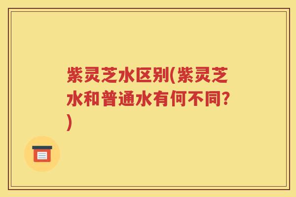紫灵芝水区别(紫灵芝水和普通水有何不同？)