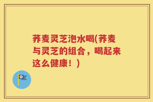 荞麦灵芝泡水喝(荞麦与灵芝的组合，喝起来这么健康！)