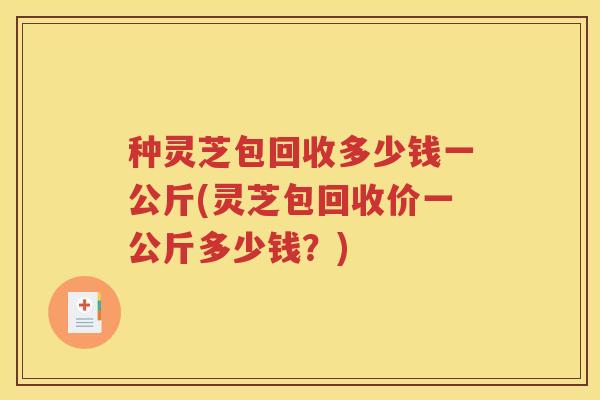 种灵芝包回收多少钱一公斤(灵芝包回收价一公斤多少钱？)