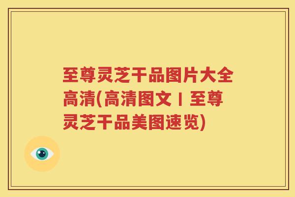 至尊灵芝干品图片大全高清(高清图文丨至尊灵芝干品美图速览)