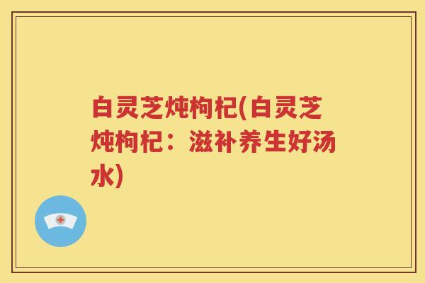 白灵芝炖枸杞(白灵芝炖枸杞：滋补养生好汤水)