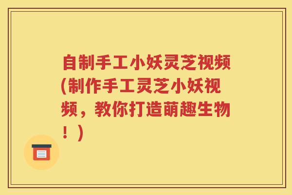 自制手工小妖灵芝视频(制作手工灵芝小妖视频，教你打造萌趣生物！)