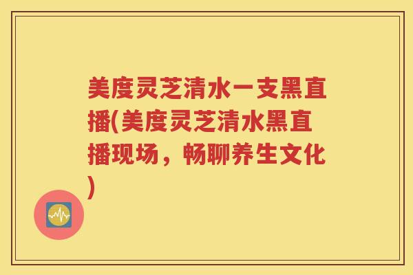 美度灵芝清水一支黑直播(美度灵芝清水黑直播现场，畅聊养生文化)