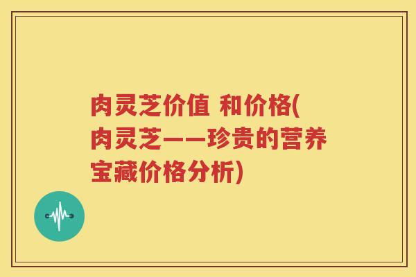 肉灵芝价值 和价格(肉灵芝——珍贵的营养宝藏价格分析)