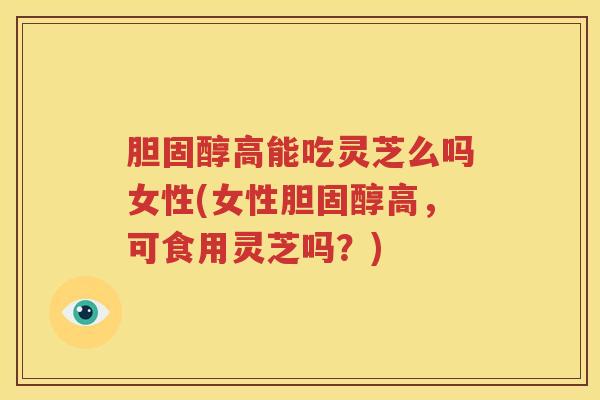 胆固醇高能吃灵芝么吗女性(女性胆固醇高，可食用灵芝吗？)