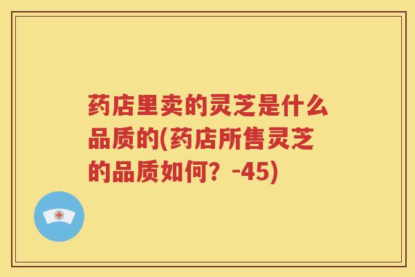 药店里卖的灵芝是什么品质的(药店所售灵芝的品质如何？-45)