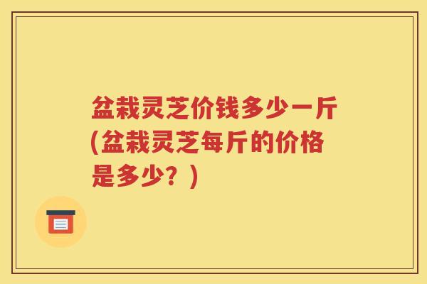盆栽灵芝价钱多少一斤(盆栽灵芝每斤的价格是多少？)