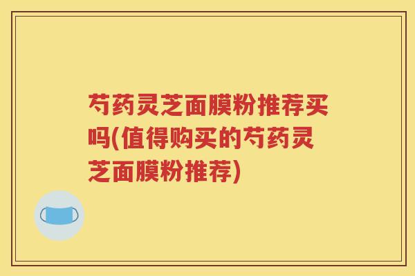 芍药灵芝面膜粉推荐买吗(值得购买的芍药灵芝面膜粉推荐)