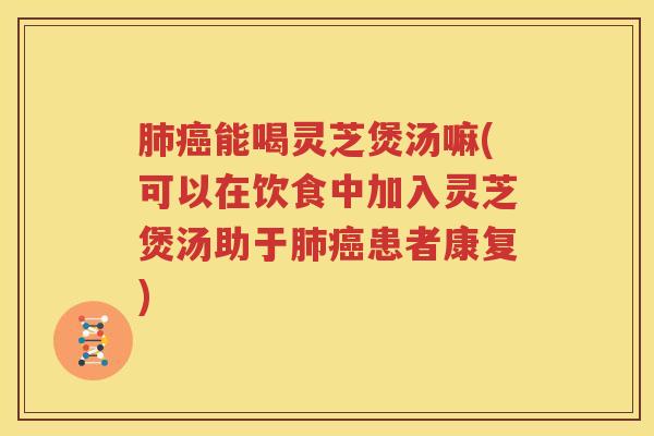 肺癌能喝灵芝煲汤嘛(可以在饮食中加入灵芝煲汤助于肺癌患者康复)