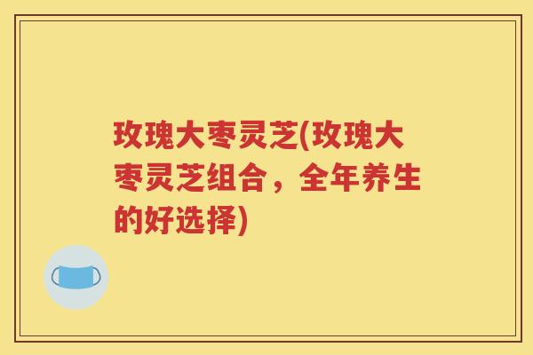 玫瑰大枣灵芝(玫瑰大枣灵芝组合，全年养生的好选择)