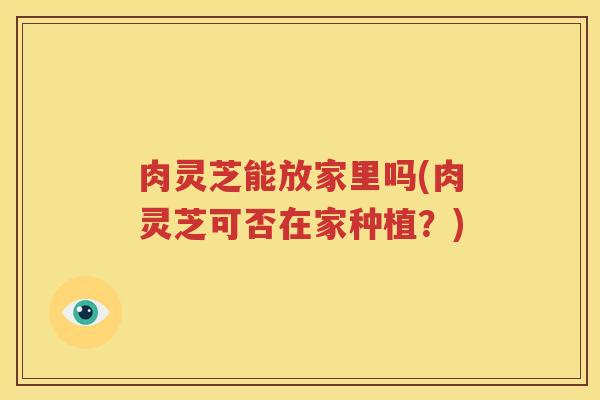 肉灵芝能放家里吗(肉灵芝可否在家种植？)