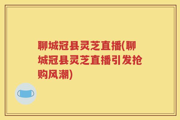 聊城冠县灵芝直播(聊城冠县灵芝直播引发抢购风潮)