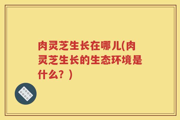 肉灵芝生长在哪儿(肉灵芝生长的生态环境是什么？)