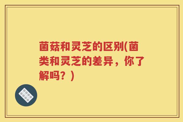 菌菇和灵芝的区别(菌类和灵芝的差异，你了解吗？)