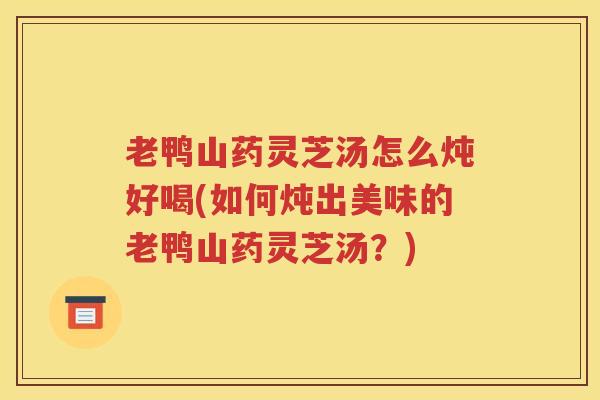 老鸭山药灵芝汤怎么炖好喝(如何炖出美味的老鸭山药灵芝汤？)