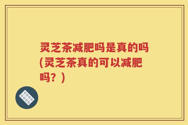 灵芝茶减肥吗是真的吗(灵芝茶真的可以减肥吗？)