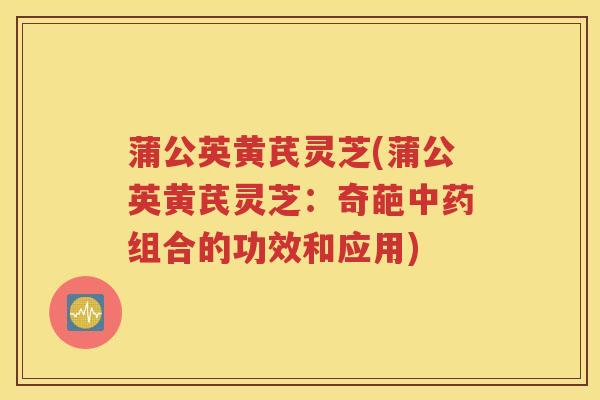 蒲公英黄芪灵芝(蒲公英黄芪灵芝：奇葩中药组合的功效和应用)