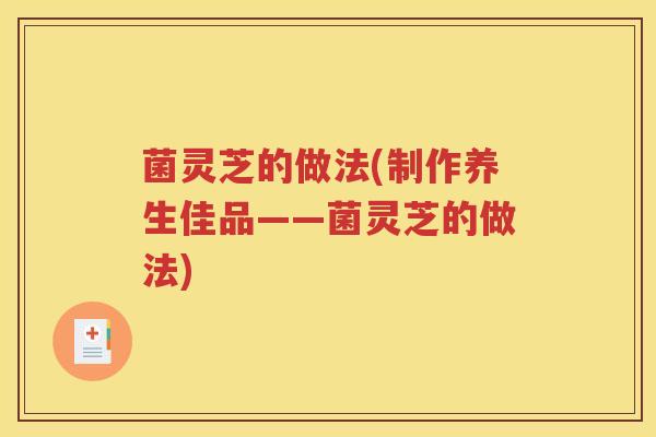 菌灵芝的做法(制作养生佳品——菌灵芝的做法)