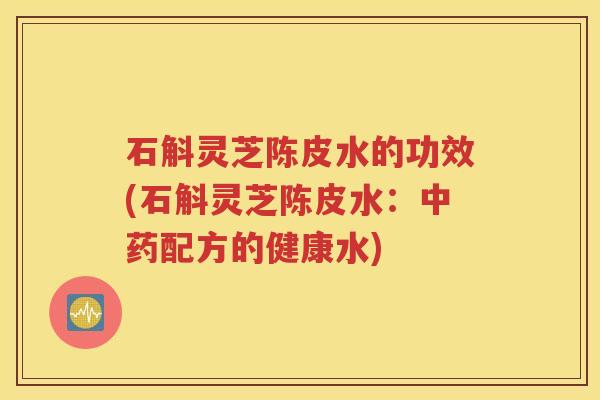 石斛灵芝陈皮水的功效(石斛灵芝陈皮水：中药配方的健康水)