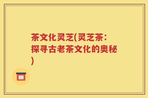 茶文化灵芝(灵芝茶：探寻古老茶文化的奥秘)