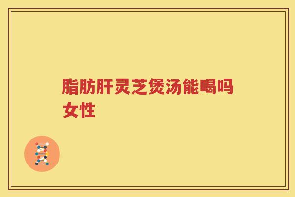 脂肪肝灵芝煲汤能喝吗女性