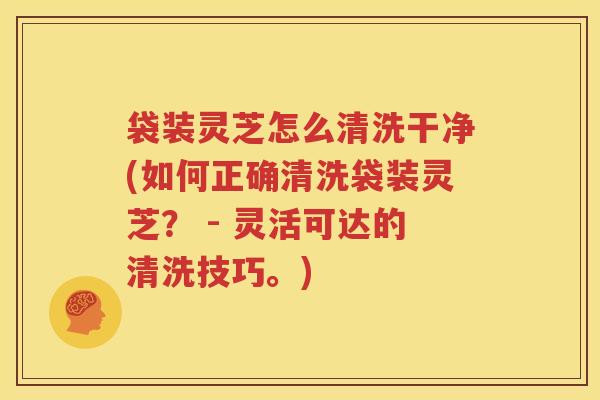 袋装灵芝怎么清洗干净(如何正确清洗袋装灵芝？ - 灵活可达的清洗技巧。)