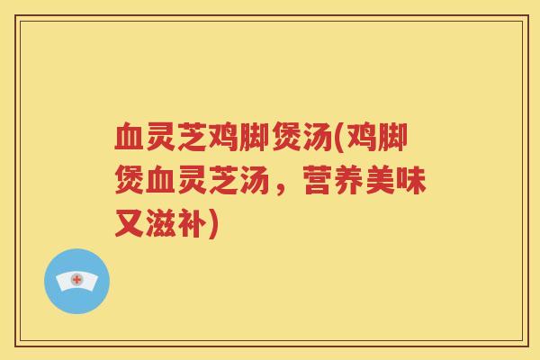 血灵芝鸡脚煲汤(鸡脚煲血灵芝汤，营养美味又滋补)