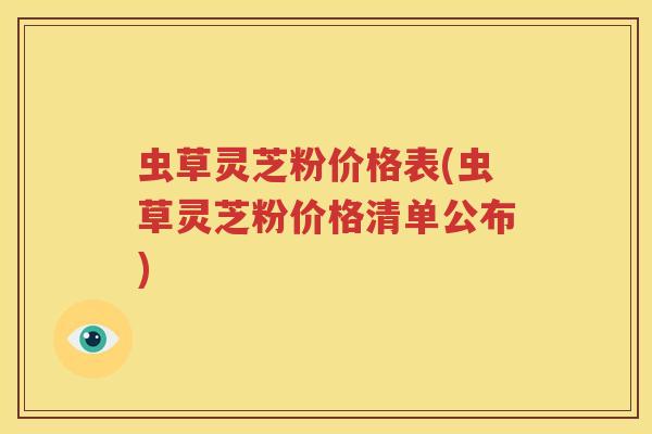 虫草灵芝粉价格表(虫草灵芝粉价格清单公布)
