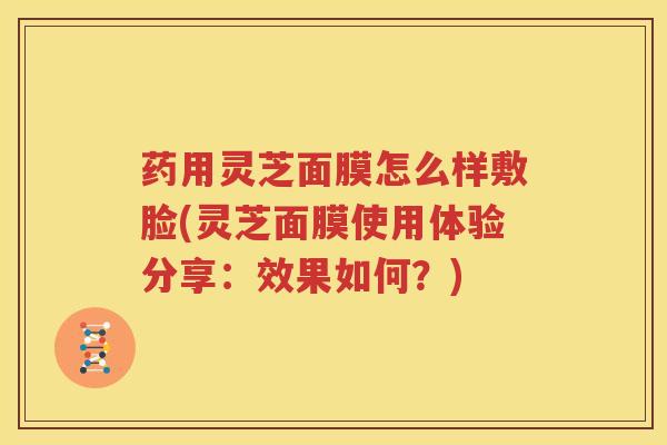 药用灵芝面膜怎么样敷脸(灵芝面膜使用体验分享：效果如何？)