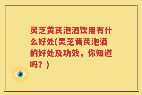 灵芝黄芪泡酒饮用有什么好处(灵芝黄芪泡酒的好处及功效，你知道吗？)
