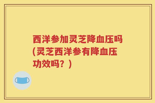 西洋参加灵芝降血压吗(灵芝西洋参有降血压功效吗？)