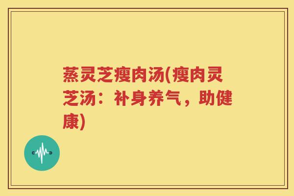 蒸灵芝瘦肉汤(瘦肉灵芝汤：补身养气，助健康)