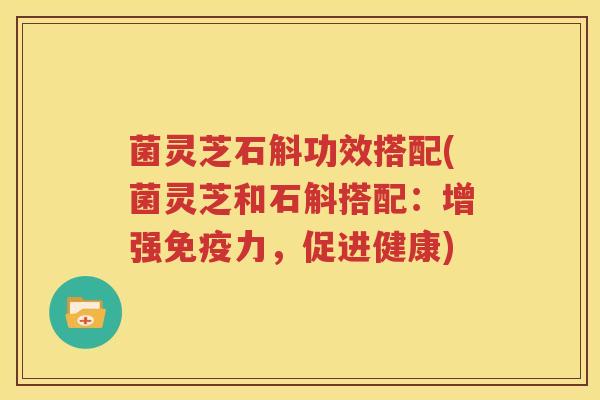 菌灵芝石斛功效搭配(菌灵芝和石斛搭配：增强免疫力，促进健康)