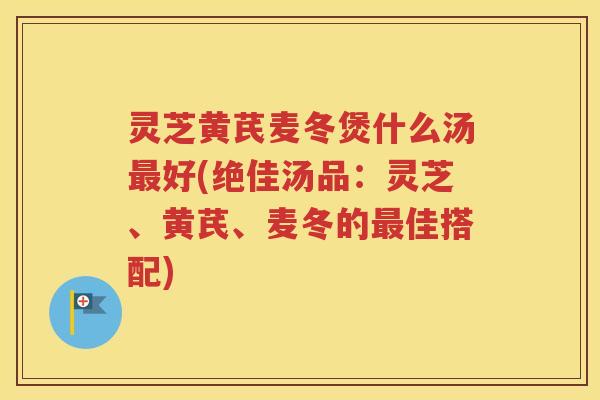 灵芝黄芪麦冬煲什么汤最好(绝佳汤品：灵芝、黄芪、麦冬的最佳搭配)