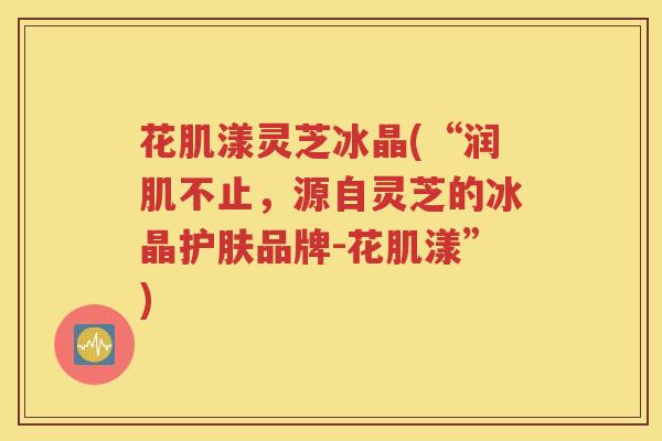 花肌漾灵芝冰晶(“润肌不止，源自灵芝的冰晶护肤品牌-花肌漾”)